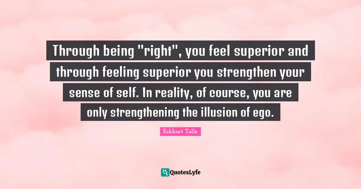 Through being "right", you feel superior and through feeling superior you strengthen your sense of self. In reality, of course, you are only strengthening the illusion of ego.