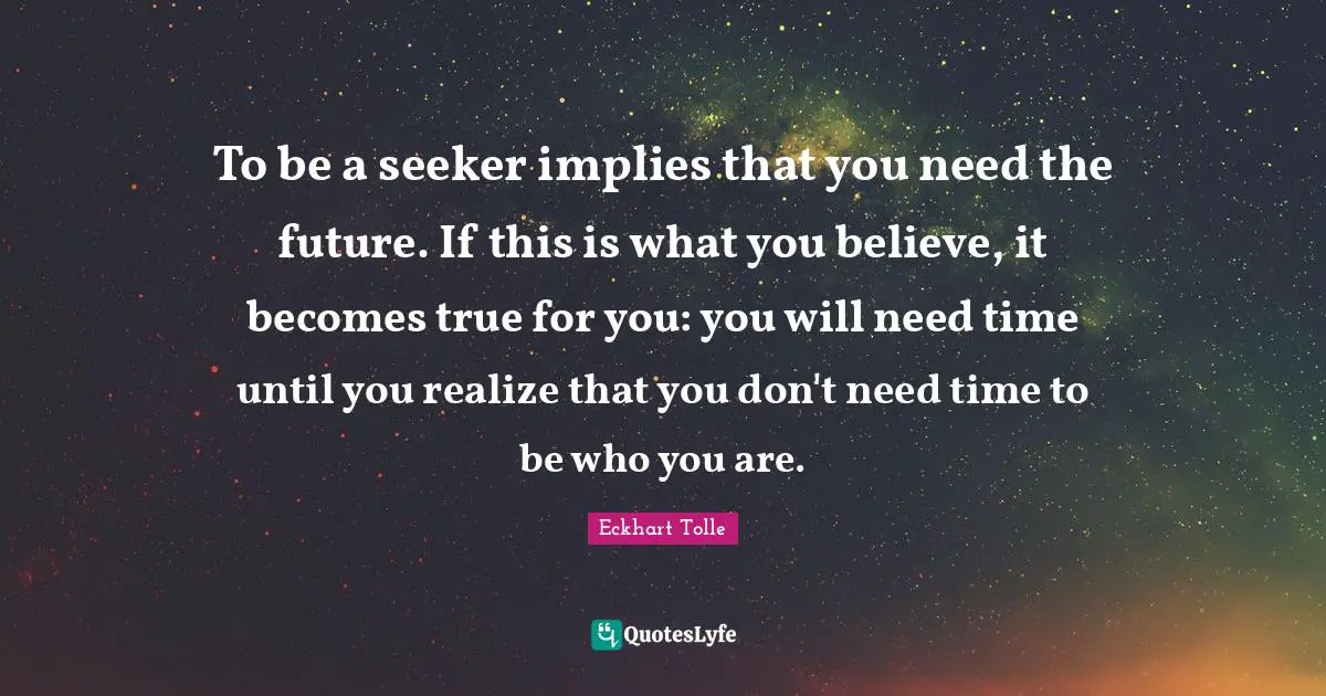 To be a seeker implies that you need the future. If this is what you believe, it becomes true for you: you will need time until you realize that you don't need time to be who you are.