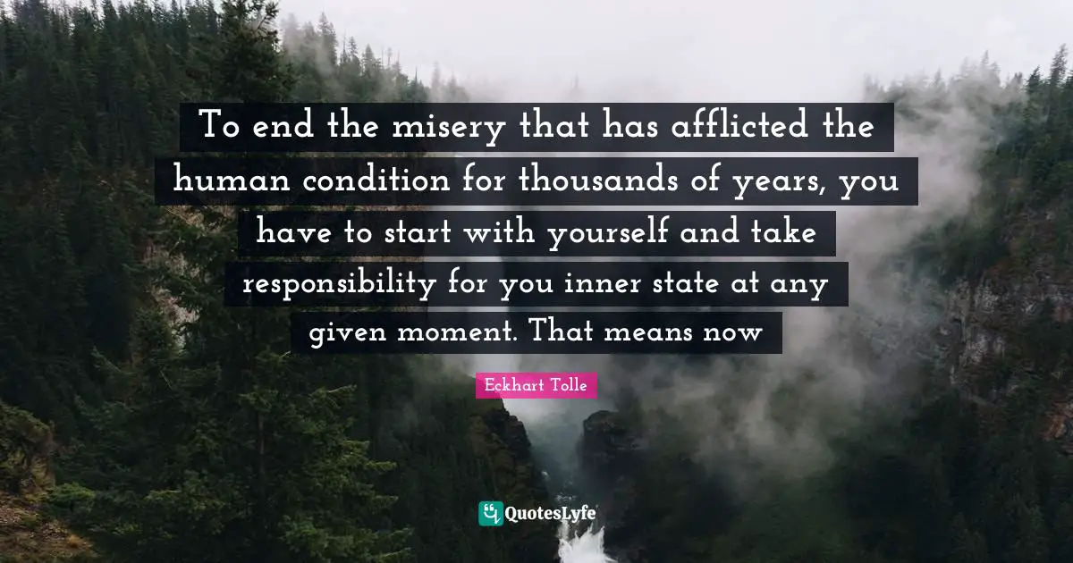 To end the misery that has afflicted the human condition for thousands of years, you have to start with yourself and take responsibility for you inner state at any given moment. That means now