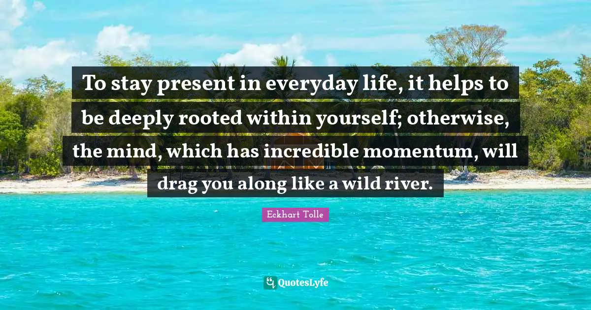 Momentum Quotes: "To stay present in everyday life, it helps to be deeply rooted within yourself; otherwise, the mind, which has incredible momentum, will drag you along like a wild river."
