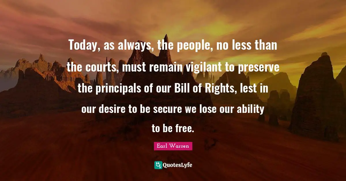 Earl Warren Quotes: "Today, as always, the people, no less than the courts, must remain vigilant to preserve the principals of our Bill of Rights, lest in our desire to be secure we lose our ability to be free."