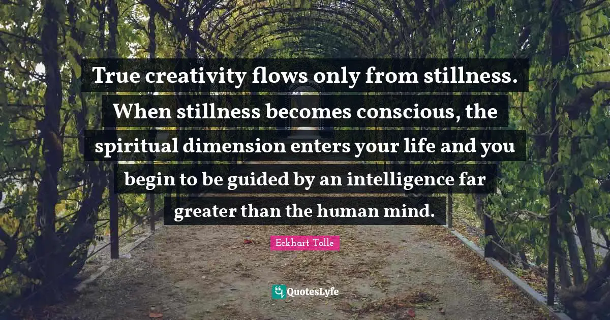 True creativity flows only from stillness. When stillness becomes conscious, the spiritual dimension enters your life and you begin to be guided by an intelligence far greater than the human mind.