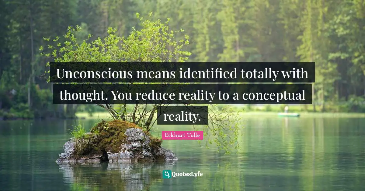 Unconscious means identified totally with thought. You reduce reality to a conceptual reality.