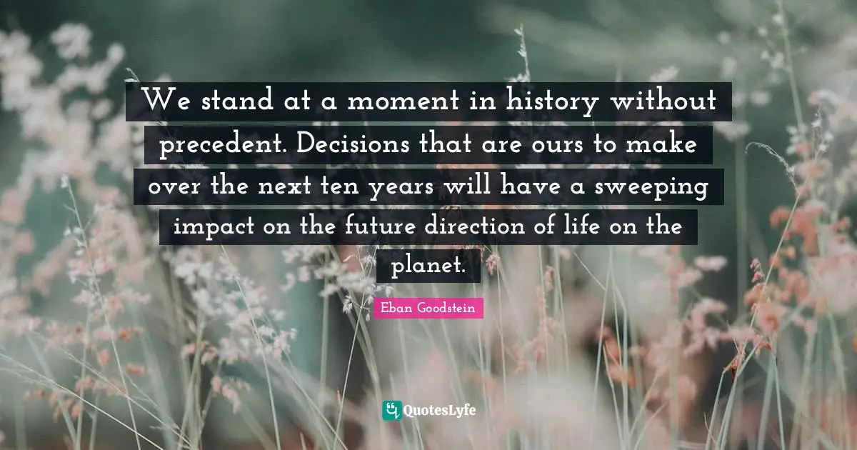 We stand at a moment in history without precedent. Decisions that are ours to make over the next ten years will have a sweeping impact on the future direction of life on the planet.