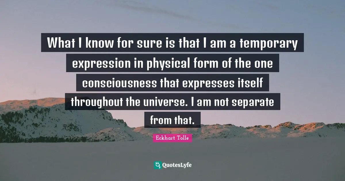 What I know for sure is that I am a temporary expression in physical form of the one consciousness that expresses itself throughout the universe. I am not separate from that.