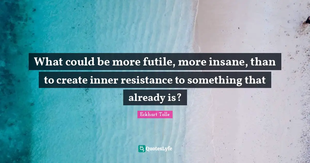 What could be more futile, more insane, than to create inner resistance to something that already is?
