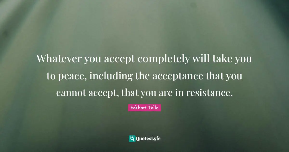 Whatever you accept completely will take you to peace, including the acceptance that you cannot accept, that you are in resistance.