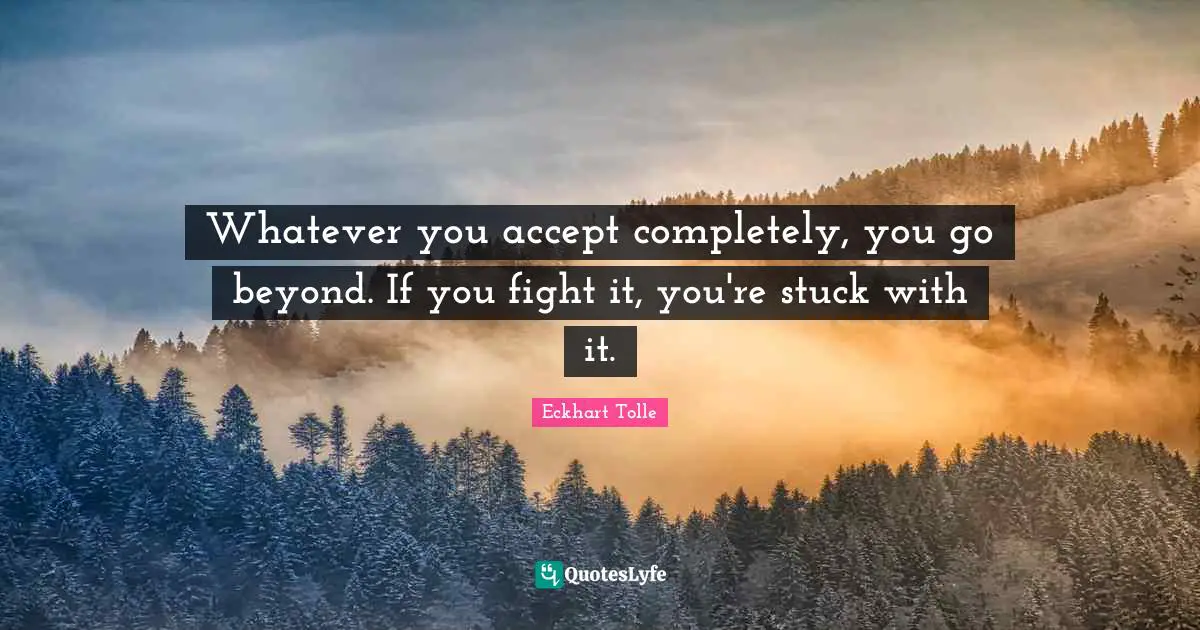 Whatever you accept completely, you go beyond. If you fight it, you're stuck with it.