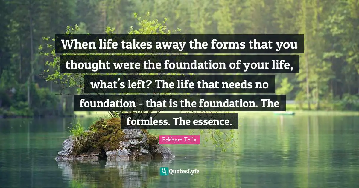 When life takes away the forms that you thought were the foundation of your life, what's left? The life that needs no foundation - that is the foundation. The formless. The essence.