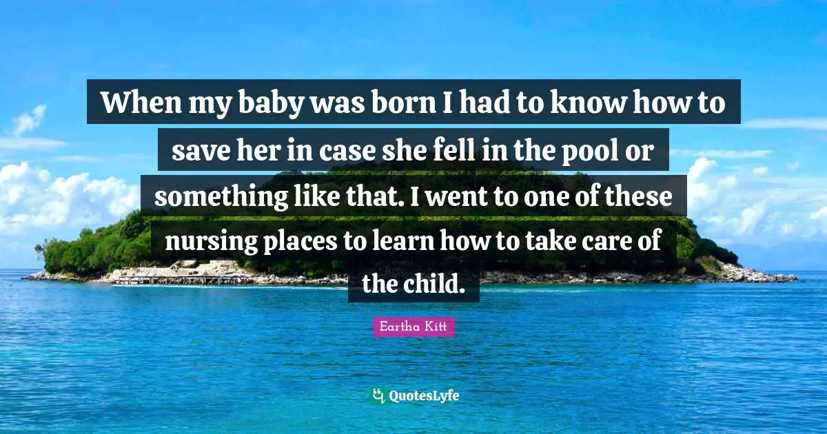When my baby was born I had to know how to save her in case she fell in the pool or something like that. I went to one of these nursing places to learn how to take care of the child.