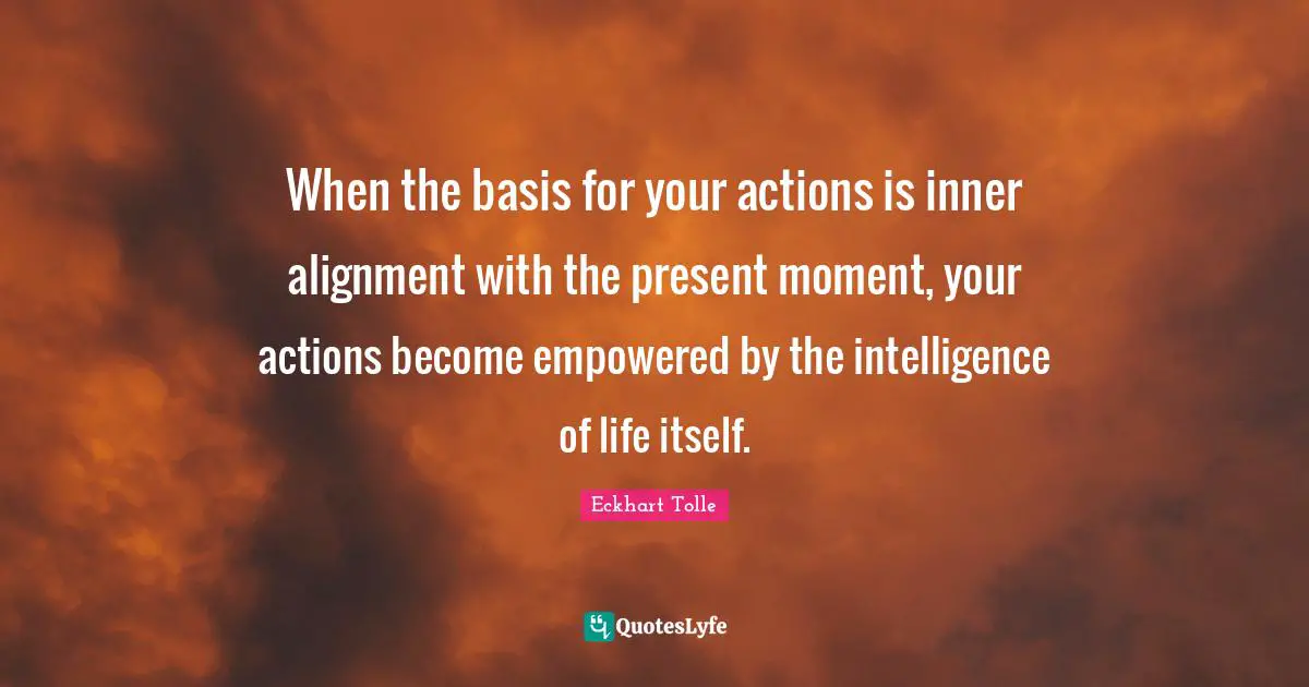Alignment Quotes: "When the basis for your actions is inner alignment with the present moment, your actions become empowered by the intelligence of life itself."