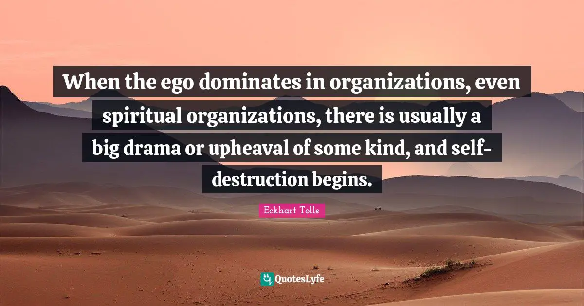 When the ego dominates in organizations, even spiritual organizations, there is usually a big drama or upheaval of some kind, and self-destruction begins.
