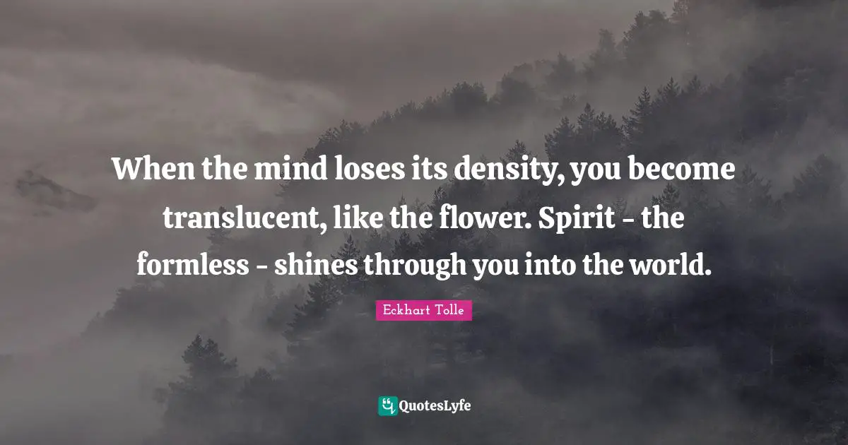 When the mind loses its density, you become translucent, like the flower. Spirit - the formless - shines through you into the world.