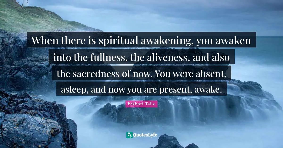 When there is spiritual awakening, you awaken into the fullness, the aliveness, and also the sacredness of now. You were absent, asleep, and now you are present, awake.