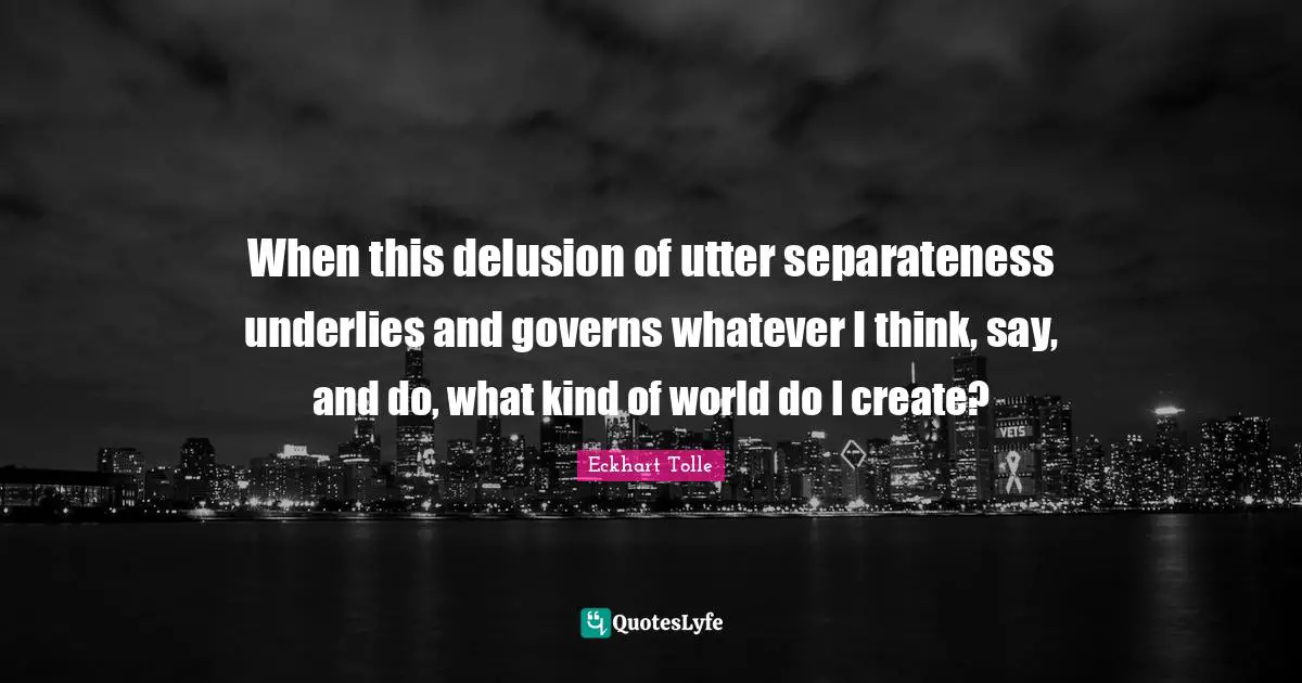 Separateness Quotes: "When this delusion of utter separateness underlies and governs whatever I think, say, and do, what kind of world do I create?"