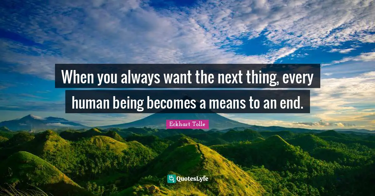 When you always want the next thing, every human being becomes a means to an end.