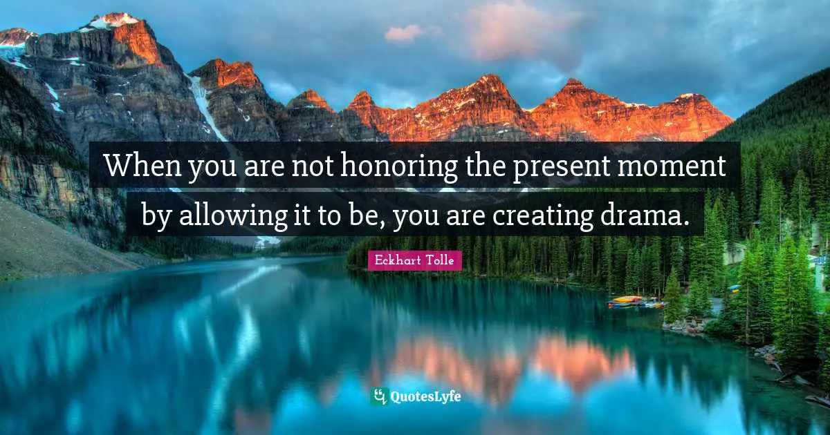 When you are not honoring the present moment by allowing it to be, you are creating drama.