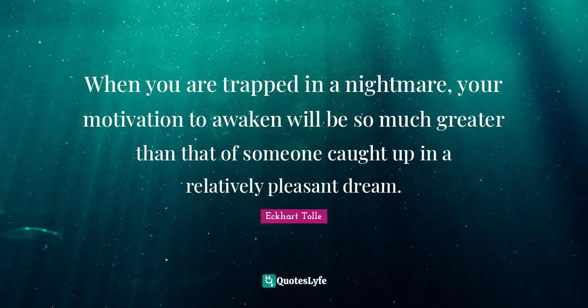 When you are trapped in a nightmare, your motivation to awaken will be so much greater than that of someone caught up in a relatively pleasant dream.
