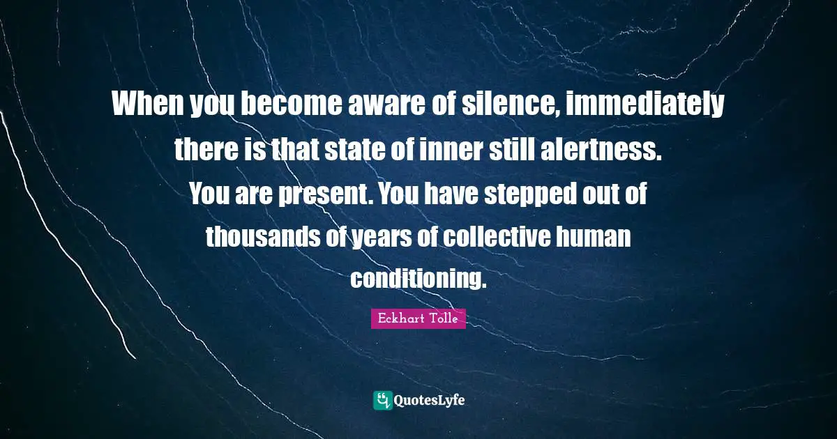 When you become aware of silence, immediately there is that state of inner still alertness. You are present. You have stepped out of thousands of years of collective human conditioning.