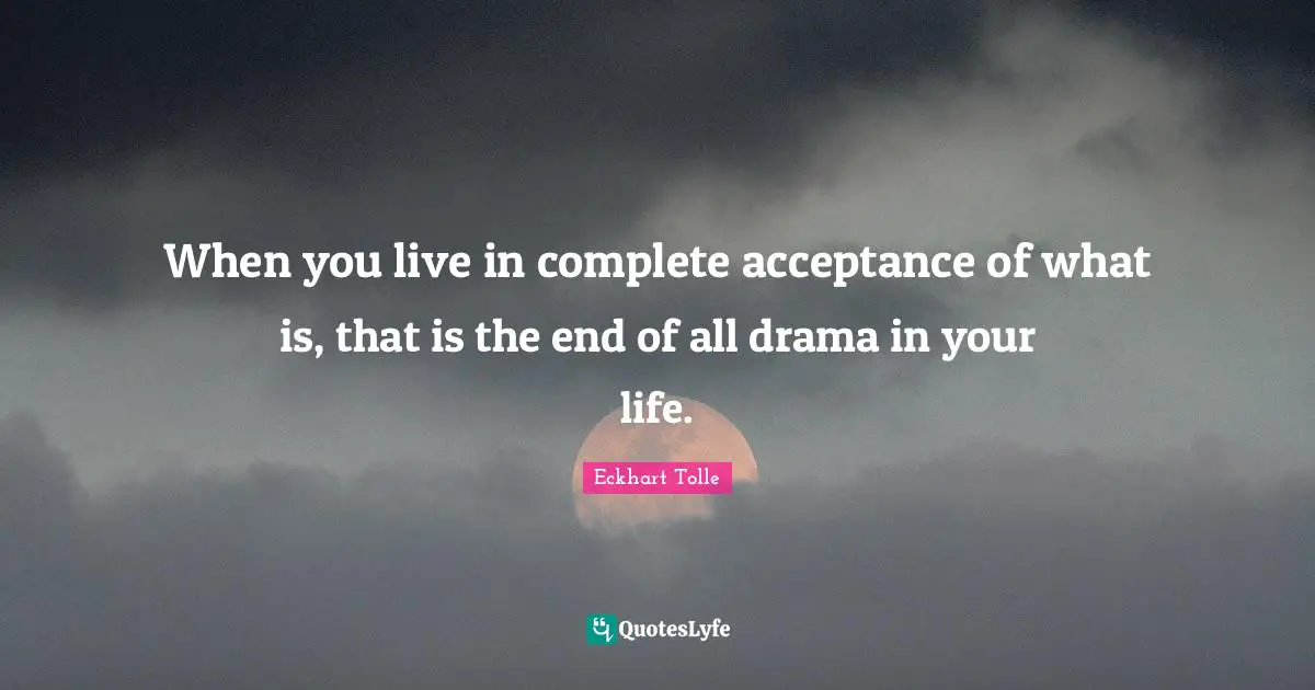 When you live in complete acceptance of what is, that is the end of all drama in your life.