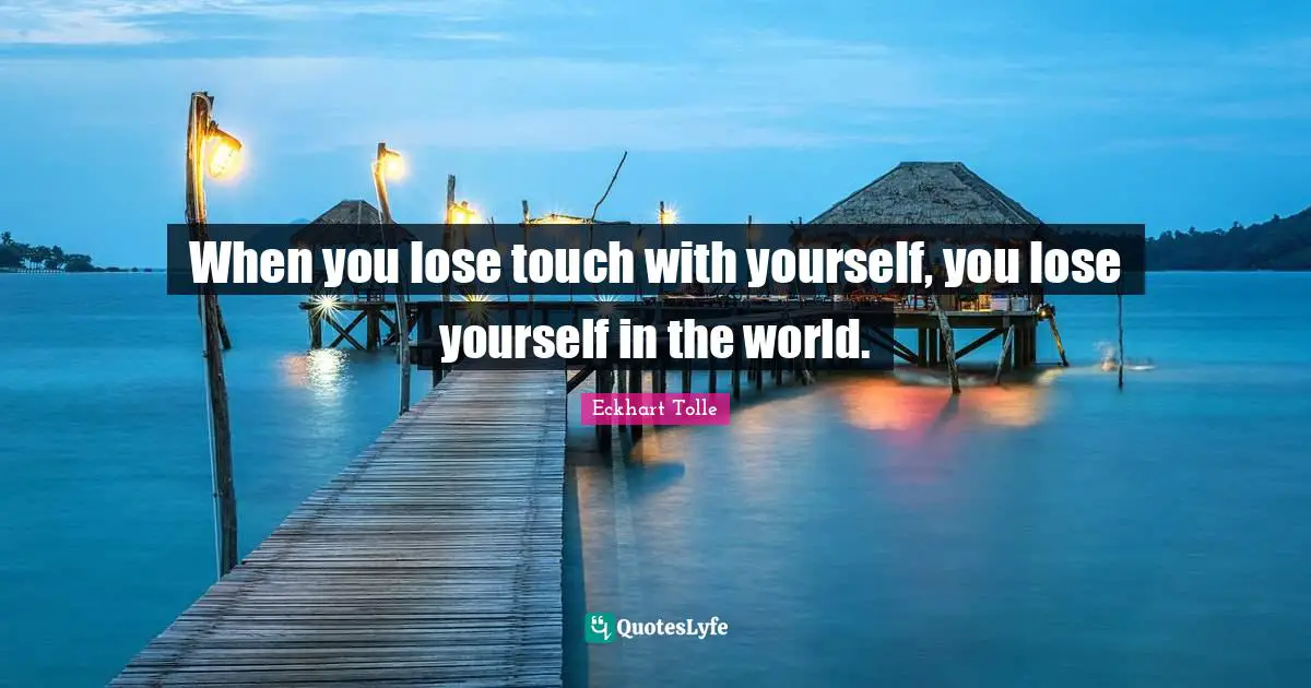 When you lose touch with yourself, you lose yourself in the world.