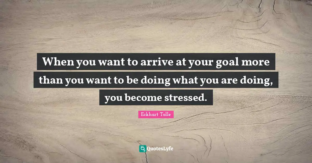 Eckhart Tolle Quotes: "When you want to arrive at your goal more than you want to be doing what you are doing, you become stressed."