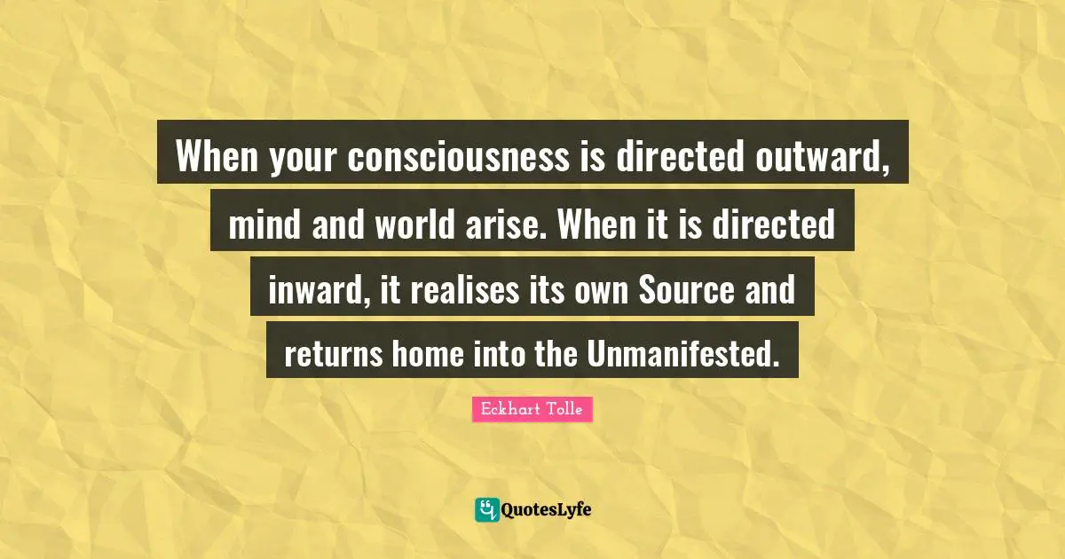 When your consciousness is directed outward, mind and world arise. When it is directed inward, it realises its own Source and returns home into the Unmanifested.