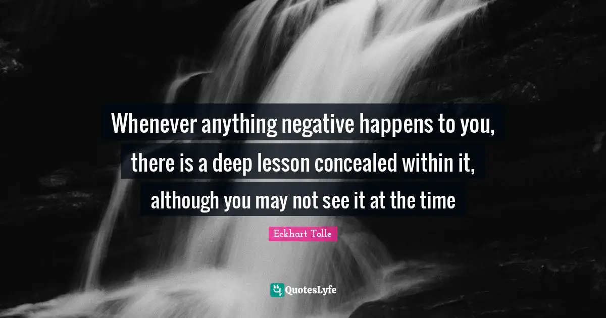 Whenever anything negative happens to you, there is a deep lesson concealed within it, although you may not see it at the time