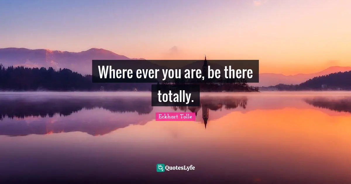 Where ever you are, be there totally.