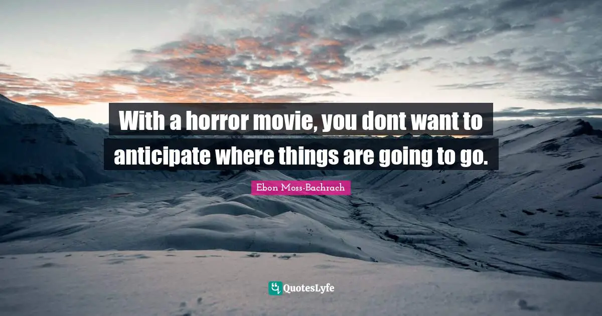 With a horror movie, you dont want to anticipate where things are going to go.
