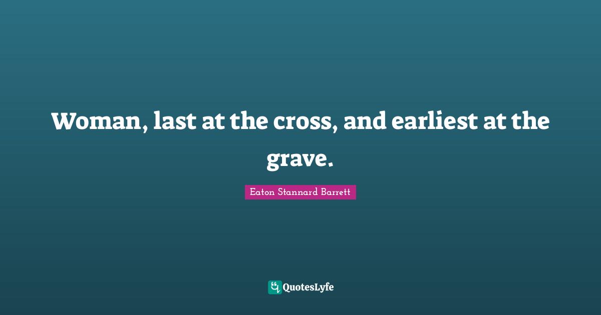 Woman, last at the cross, and earliest at the grave.
