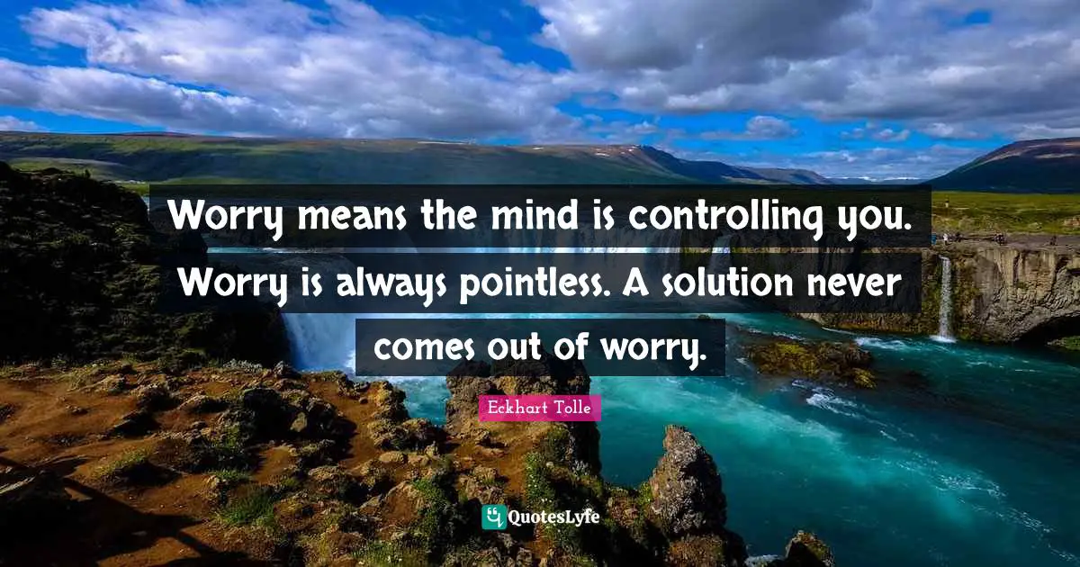 Worry means the mind is controlling you. Worry is always pointless. A solution never comes out of worry.