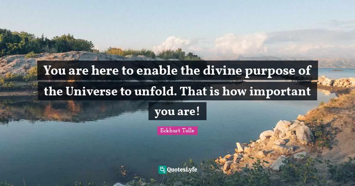 Eckhart Tolle Quotes: "You are here to enable the divine purpose of the Universe to unfold. That is how important you are!"