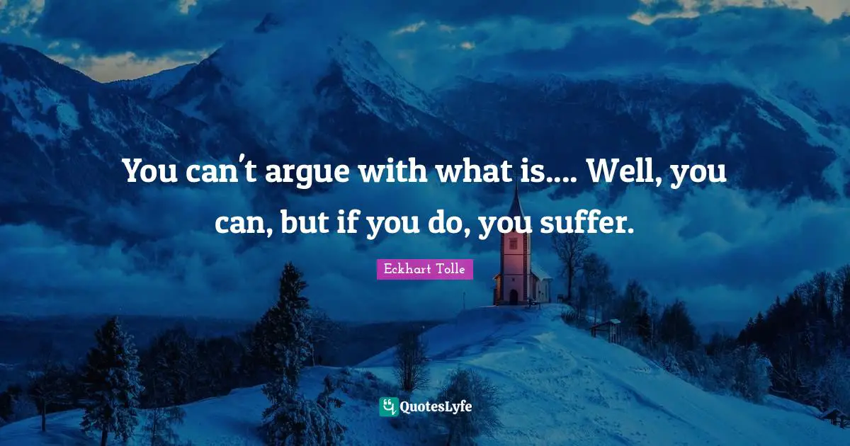 You can't argue with what is.... Well, you can, but if you do, you suffer.