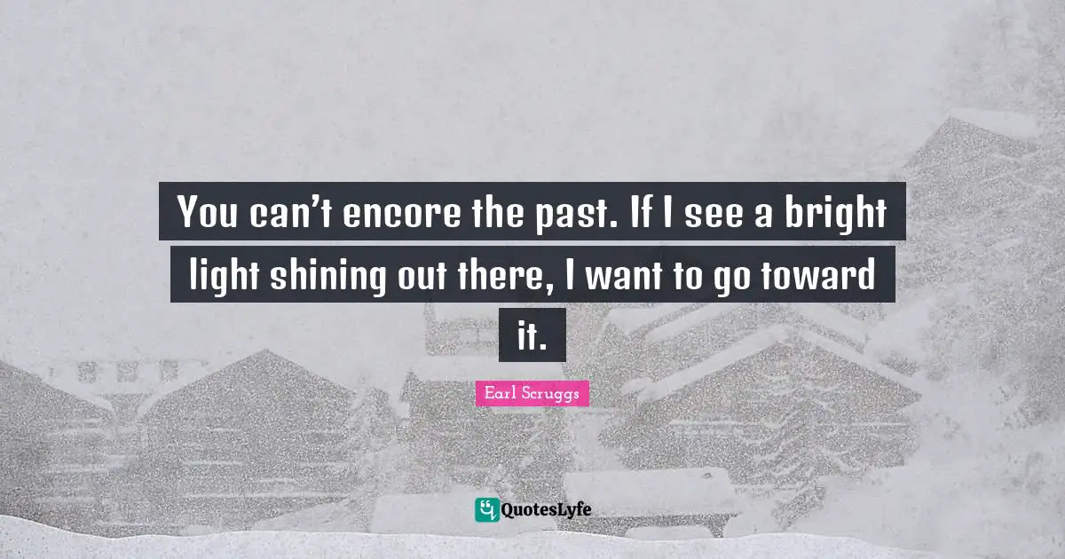 You can’t encore the past. If I see a bright light shining out there, I want to go toward it.