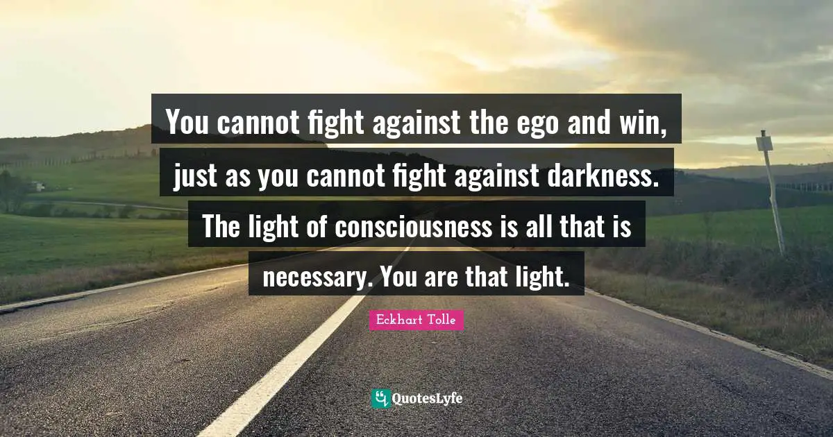 You cannot fight against the ego and win, just as you cannot fight against darkness. The light of consciousness is all that is necessary. You are that light.