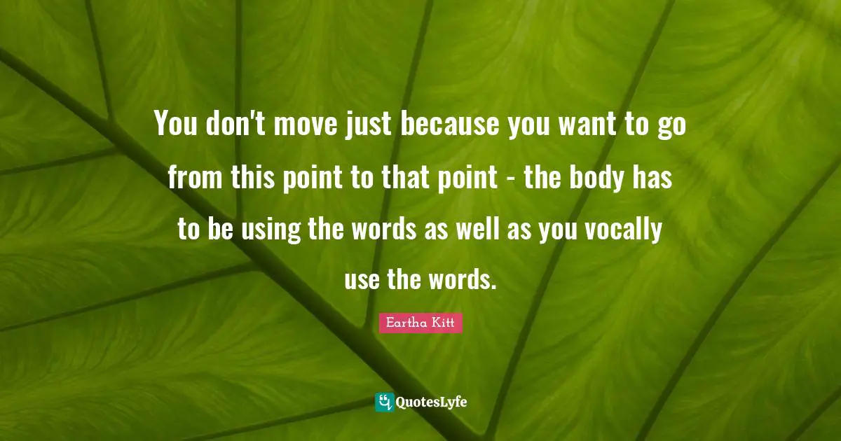 You don't move just because you want to go from this point to that point - the body has to be using the words as well as you vocally use the words.