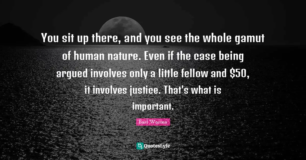 Earl Warren Quotes: "You sit up there, and you see the whole gamut of human nature. Even if the case being argued involves only a little fellow and $50, it involves justice. That's what is important."