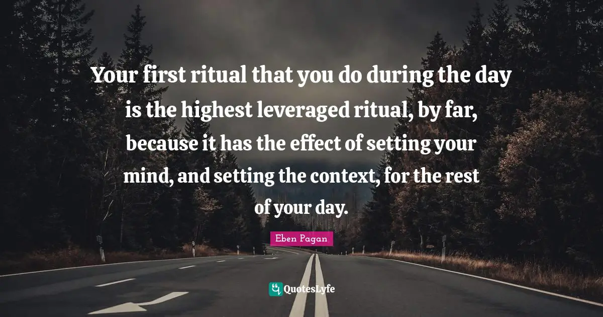 Your first ritual that you do during the day is the highest leveraged ritual, by far, because it has the effect of setting your mind, and setting the context, for the rest of your day.