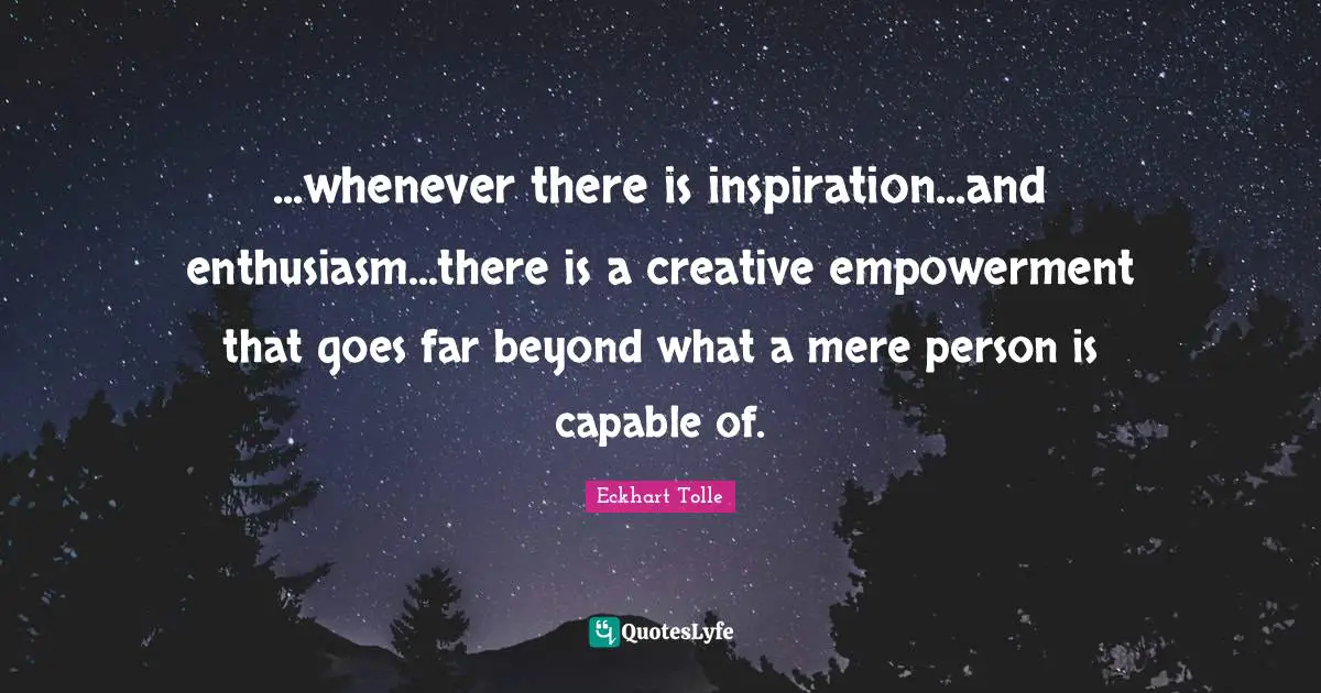 ...whenever there is inspiration...and enthusiasm...there is a creative empowerment that goes far beyond what a mere person is capable of.
