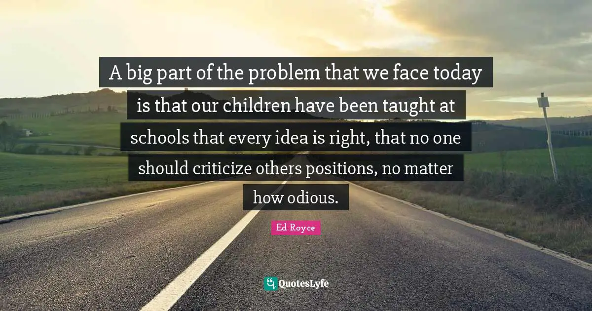 A big part of the problem that we face today is that our children have been taught at schools that every idea is right, that no one should criticize others positions, no matter how odious.