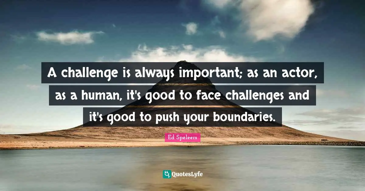 A challenge is always important; as an actor, as a human, it's good to face challenges and it's good to push your boundaries.