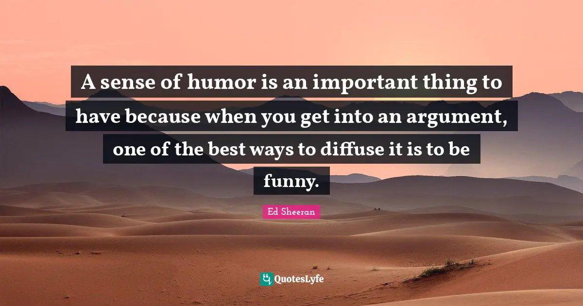 A sense of humor is an important thing to have because when you get into an argument, one of the best ways to diffuse it is to be funny.