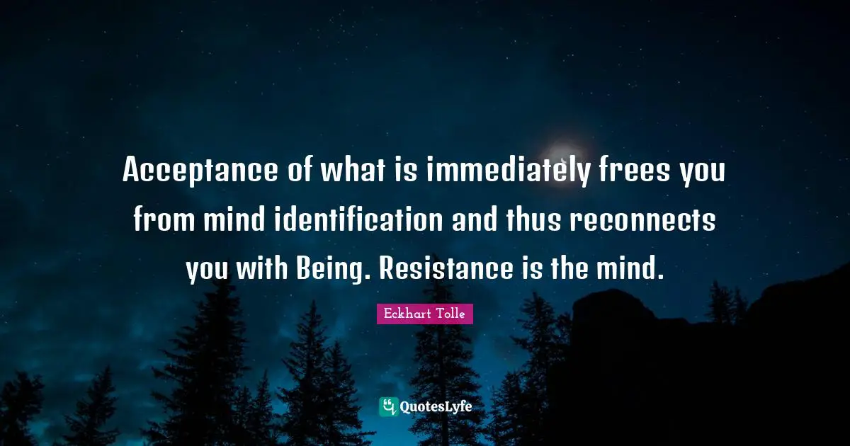 Acceptance of what is immediately frees you from mind identification and thus reconnects you with Being. Resistance is the mind.
