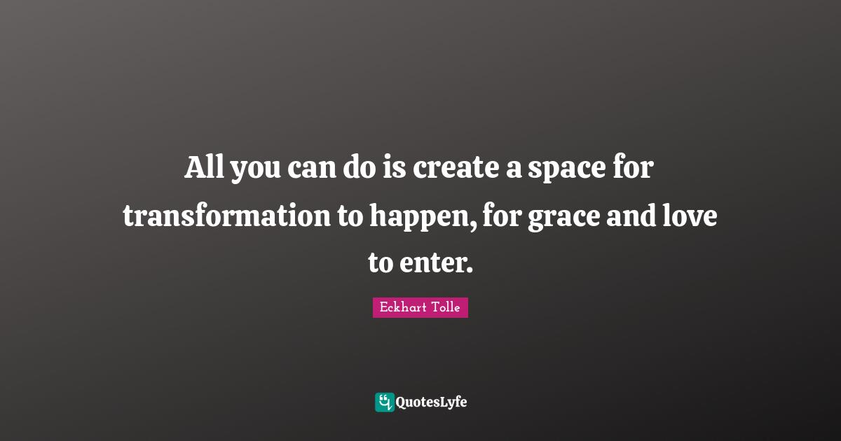 All you can do is create a space for transformation to happen, for grace and love to enter.