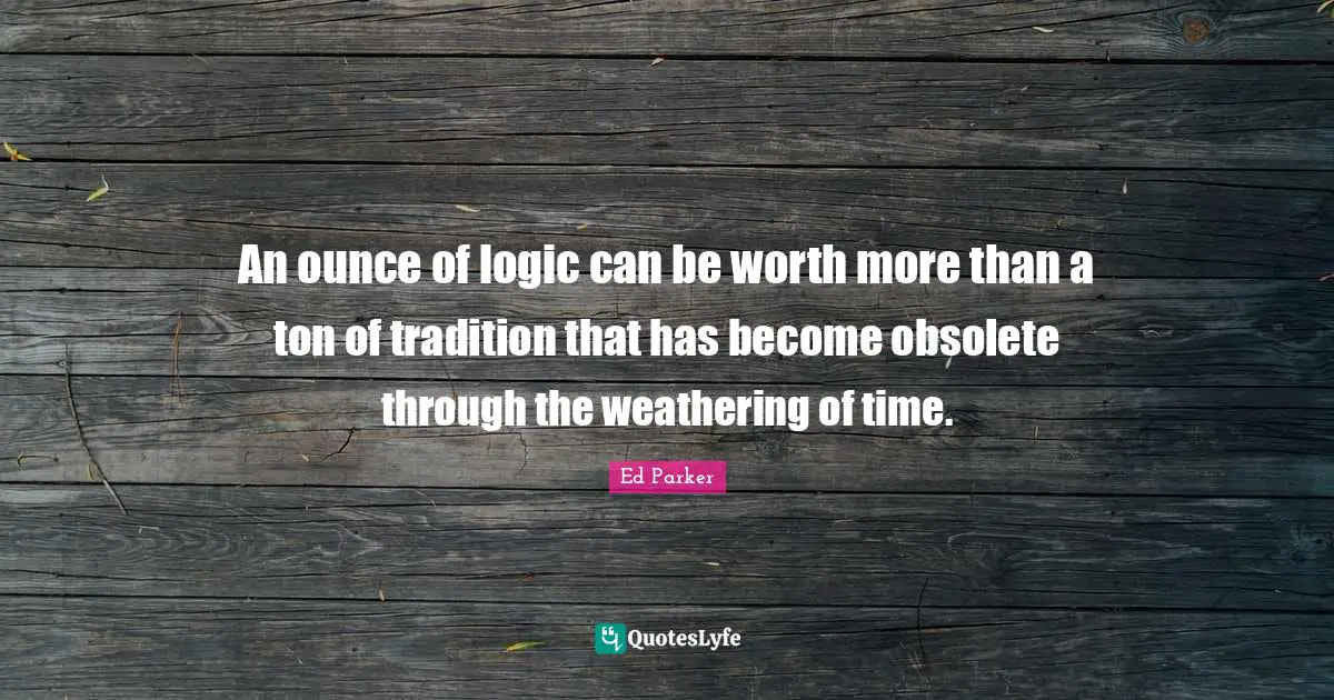 An ounce of logic can be worth more than a ton of tradition that has become obsolete through the weathering of time.