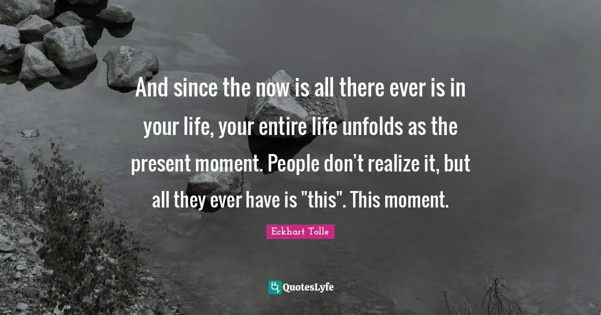 And since the now is all there ever is in your life, your entire life unfolds as the present moment. People don't realize it, but all they ever have is "this". This moment.