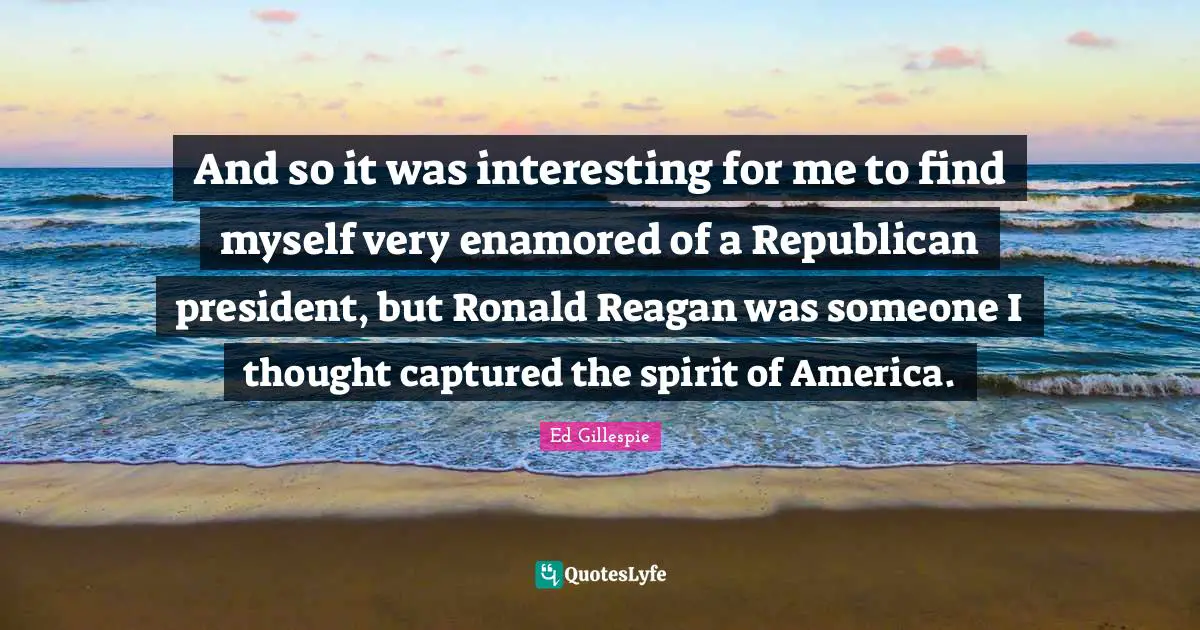 And so it was interesting for me to find myself very enamored of a Republican president, but Ronald Reagan was someone I thought captured the spirit of America.