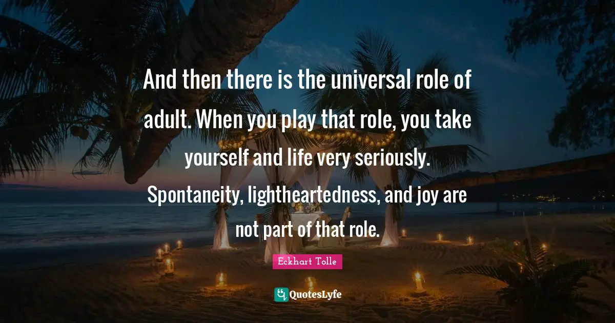And then there is the universal role of adult. When you play that role, you take yourself and life very seriously. Spontaneity, lightheartedness, and joy are not part of that role.