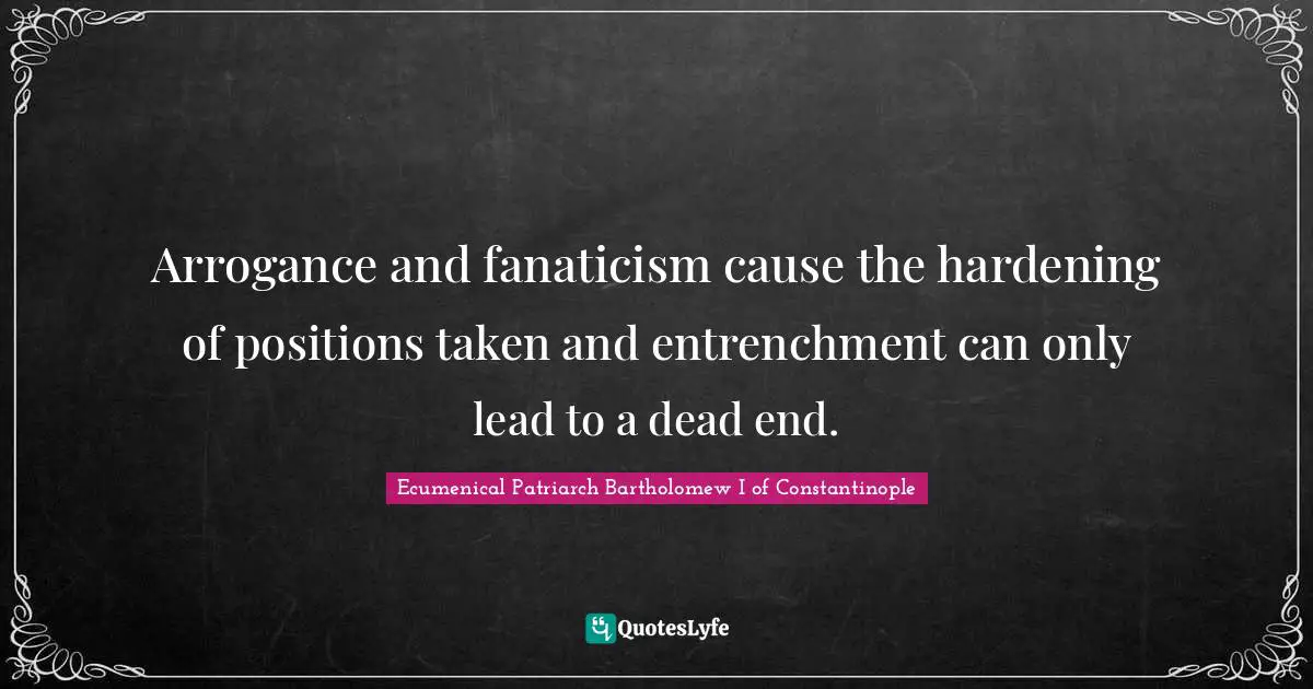 Arrogance and fanaticism cause the hardening of positions taken and entrenchment can only lead to a dead end.